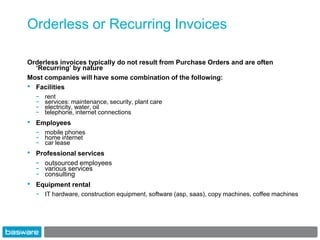 Orderless or Recurring Invoices

Orderless invoices typically do not result from Purchase Orders and are often
  ‘Recurring’ by nature
Most companies will have some combination of the following:
• Facilities
    -   rent
    -   services: maintenance, security, plant care
    -   electricity, water, oil
    -   telephone, internet connections
•   Employees
    -   mobile phones
    -   home internet
    -   car lease
•   Professional services
    - outsourced employees
    - various services
    - consulting
•   Equipment rental
    -   IT hardware, construction equipment, software (asp, saas), copy machines, coffee machines
 