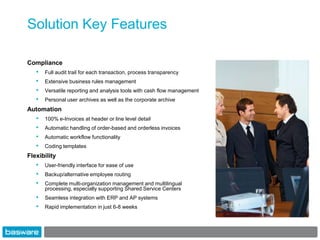 Solution Key Features

Compliance
   •   Full audit trail for each transaction, process transparency
   •   Extensive business rules management
   •   Versatile reporting and analysis tools with cash flow management
   •   Personal user archives as well as the corporate archive
Automation
   •   100% e-Invoices at header or line level detail
   •   Automatic handling of order-based and orderless invoices
   •   Automatic workflow functionality
   •   Coding templates
Flexibility
   •   User-friendly interface for ease of use
   •   Backup/alternative employee routing
   •   Complete multi-organization management and multilingual
       processing, especially supporting Shared Service Centers
   •   Seamless integration with ERP and AP systems
   •   Rapid implementation in just 6-8 weeks
 