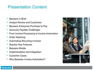 Presentation Content

•   Basware in Brief
•   Analyst Review and Customers
•   Basware Enterprise Purchase to Pay
•   Accounts Payable Challenges
•   From Invoice Processing to Invoice Automation
•   Order Matching
•   Automating Recurring Invoices
•   Solution Key Features
•   Basware Mobile
•   Implementation and Integration
•   Customer Cases
•   Why Basware Invoice Automation?
 