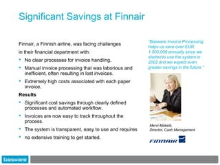 Significant Savings at Finnair

                                                          “Basware Invoice Processing
Finnair, a Finnish airline, was facing challenges
                                                          helps us save over EUR
in their financial department with:                       1,000,000 annually since we
                                                          started to use the system in
•   No clear processes for invoice handling.              2002 and we expect even
•   Manual invoice processing that was laborious and      greater savings in the future.”
    inefficient, often resulting in lost invoices.
•   Extremely high costs associated with each paper
    invoice.
Results
•   Significant cost savings through clearly defined
    processes and automated workflow.
•   Invoices are now easy to track throughout the
    process.
                                                          Mervi Mäkelä,
•   The system is transparent, easy to use and requires   Director, Cash Management

•   no extensive training to get started.
 