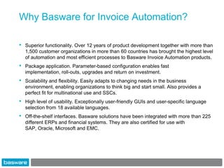 Why Basware for Invoice Automation?

•   Superior functionality. Over 12 years of product development together with more than
    1,500 customer organizations in more than 60 countries has brought the highest level
    of automation and most efficient processes to Basware Invoice Automation products.
•   Package application. Parameter-based configuration enables fast
    implementation, roll-outs, upgrades and return on investment.
•   Scalability and flexibility. Easily adapts to changing needs in the business
    environment, enabling organizations to think big and start small. Also provides a
    perfect fit for multinational use and SSCs.
•   High level of usability. Exceptionally user-friendly GUIs and user-specific language
    selection from 18 available languages.
•   Off-the-shelf interfaces. Basware solutions have been integrated with more than 225
    different ERPs and financial systems. They are also certified for use with
    SAP, Oracle, Microsoft and EMC.
 