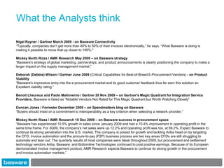 What the Analysts think

Nigel Rayner / Gartner March 2009 - on Basware Connectivity
“Typically, companies don‟t get more than 40% to 50% of their invoices electronically,” he says. “What Basware is doing is
making it possible to move that up closer to 100%."

Mickey North Rizza / AMR Research May 2009 – on Basware strategy
“Basware‟s strategy of global marketing, partnerships, and product announcements is clearly positioning the company to make a
larger impact on the supply management market.”

Deborah (Debbie) Wilson / Gartner June 2009 (Critical Capabilities for Best-of-Breed E-Procurement Vendors) - on Product
Viability
“Basware's impressive entry into the e-procurement market and its good customer feedback thus far earn this solution an
Excellent viability rating.”

Benoit Lheureux and Paolo Malinverno / Gartner 20 Nov 2009 – on Gartner's Magic Quadrant for Integration Service
Providers, Basware is listed as “Notable Vendors Not Rated for This Magic Quadrant but Worth Watching Closely”

Duncan Jones / Forrester December 2009 – on Spendmatters blog on Basware
“Buyers should insist on a commitment to interoperability as a key criterion when selecting a network provider.”

Mickey North Rizza / AMR Research 10 Dec 2009 – on Basware success in procurement space
“Basware has experienced 10.5% growth in sales since January 2009 and had a 70.4% improvement in operating profit in the
same time frame. For 3Q09, the company‟s net sales were up 12.2% and operating profit was too, at 69.2%. Expect Basware to
continue its strong penetration into the U.S. market. The company is poised for growth and tackling Ariba head on by targeting
the CFO. Invoice automation and the procure-to-pay (P2P) business process are two key areas CFOs are still struggling to
automate and lean out. The quarterly results of most companies were bleak throughout 2009, but procurement and settlement
technology vendors Ariba, Basware, and Bottomline Technologies continued to post positive earnings. Because of its European
demonstrated invoice management product, AMR Research expects Basware to continue its strong growth in the procurement
and invoice automation markets.”
 