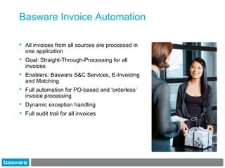 Basware Invoice Automation

•   All invoices from all sources are processed in
    one application
•   Goal: Straight-Through-Processing for all
    invoices
•   Enablers: Basware S&C Services, E-Invoicing
    and Matching
•   Full automation for PO-based and „orderless‟
    invoice processing
•   Dynamic exception handling
•   Full audit trail for all invoices
 