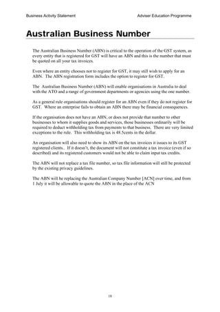 Business Activity Statement Adviser Education Programme
10
Australian Business Number
The Australian Business Number (ABN) is critical to the operation of the GST system, as
every entity that is registered for GST will have an ABN and this is the number that must
be quoted on all your tax invoices.
Even where an entity chooses not to register for GST, it may still wish to apply for an
ABN. The ABN registration form includes the option to register for GST.
The Australian Business Number (ABN) will enable organisations in Australia to deal
with the ATO and a range of government departments or agencies using the one number.
As a general rule organisations should register for an ABN even if they do not register for
GST. Where an enterprise fails to obtain an ABN there may be financial consequences.
If the organisation does not have an ABN, or does not provide that number to other
businesses to whom it supplies goods and services, those businesses ordinarily will be
required to deduct withholding tax from payments to that business. There are very limited
exceptions to the rule. This withholding tax is 48.5cents in the dollar.
An organisation will also need to show its ABN on the tax invoices it issues to its GST
registered clients.. If it doesn’t, the document will not constitute a tax invoice (even if so
described) and its registered customers would not be able to claim input tax credits.
The ABN will not replace a tax file number, so tax file information will still be protected
by the existing privacy guidelines.
The ABN will be replacing the Australian Company Number [ACN] over time, and from
1 July it will be allowable to quote the ABN in the place of the ACN
 