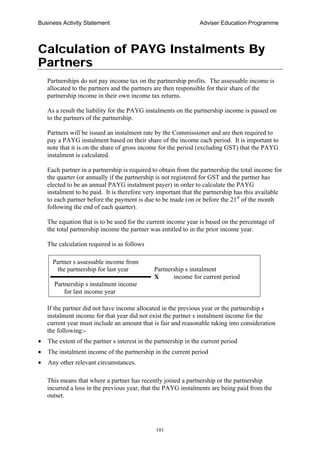 Business Activity Statement Adviser Education Programme
101
Calculation of PAYG Instalments By
Partners
Partnerships do not pay income tax on the partnership profits. The assessable income is
allocated to the partners and the partners are then responsible for their share of the
partnership income in their own income tax returns.
As a result the liability for the PAYG instalments on the partnership income is passed on
to the partners of the partnership.
Partners will be issued an instalment rate by the Commissioner and are then required to
pay a PAYG instalment based on their share of the income each period. It is important to
note that it is on the share of gross income for the period (excluding GST) that the PAYG
instalment is calculated.
Each partner in a partnership is required to obtain from the partnership the total income for
the quarter (or annually if the partnership is not registered for GST and the partner has
elected to be an annual PAYG instalment payer) in order to calculate the PAYG
instalment to be paid. It is therefore very important that the partnership has this available
to each partner before the payment is due to be made (on or before the 21st
of the month
following the end of each quarter).
The equation that is to be used for the current income year is based on the percentage of
the total partnership income the partner was entitled to in the prior income year.
The calculation required is as follows
Partner s assessable income from
the partnership for last year Partnership s instalment
X income for current period
Partnership s instalment income
for last income year
If the partner did not have income allocated in the previous year or the partnership s
instalment income for that year did not exist the partner s instalment income for the
current year must include an amount that is fair and reasonable taking into consideration
the following:-
• The extent of the partner s interest in the partnership in the current period
• The instalment income of the partnership in the current period
• Any other relevant circumstances.
This means that where a partner has recently joined a partnership or the partnership
incurred a loss in the previous year, that the PAYG instalments are being paid from the
outset.
 