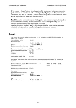 Business Activity Statement Adviser Education Programme
102
If the partner s share of income from the partnership has changed in the current year the
partner may choose to estimate in the current year by adopting a varied instalment rate.
The partner may then be liable for a general interest charge if the estimation results in less
PAYG payments being made than should have been.
In addition to the partnership income for the period each partner is required to include in
their instalment income any other income earned outside of the partnership such as
royalties other business income, interest and dividends.
Any income earned that had PAYG withholding deducted at source such as wages and
salaries is not required to be included in the partner s instalment income.
Example
Mrs Ashton has a son and they are in partnership. For the first quarter of the 200/2001 income year the
details were as follows
Sales (including GST) 44,000
No other receipts ______
44,000 = BAS Box G1
Less GST 4,000 = BAS Box G9
Partnership instalment income 40,000
Mrs Ashton s share of income from 1999 year was as follows;
1999 Partnership gross income 170,000
Expenses 120,000
Net Profit 50,000
Share for Mrs Ashton 50% $25,000
To calculate Mrs Ashton s share of the partnership s instalment income for the quarter the following is
required:-
Share of partnership income X Instalment income = 25,000 X 40,000 = 6,000
Income partnership 170,000
Partnership Instalment income $40,000
Mrs Ashton
Partnership instalment income 6000
Other instalment income 53150
Instalment income $59150 = BAS Box T1
Son
IAS instalment income $6000 = BAS Box T1
 