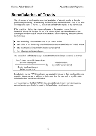 Business Activity Statement Adviser Education Programme
103
Beneficiaries of Trusts
The calculation of instalment income for a beneficiary of a trust is similar to that of a
partner in a partnership. A beneficiary that had income distributed from a trust in the prior
income year is liable to pay PAYG instalments on the trust s income in the current year.
If the beneficiary did not have income allocated in the previous year or the trust s
instalment income for that year did not exist, the taxpayer s instalment income for the
current year must include an amount that is fair and reasonable taking into consideration
the following:-
• The beneficiary s interest in the trust in the current period
• The extent of the beneficiary s interest in the income of the trust for the current period
• The instalment income of the trust in the current period
• Any other relevant circumstances.
The calculation for the beneficiary s share of the trust s instalment income is as follows
Beneficiary s assessable income from
the trust for last year Trust s instalment
X income for current period
Trust s instalment income
for last income year
Beneficiaries paying PAYG instalments are required to include in their instalment income
any other income earned in addition to the income from the trust such as royalties, other
business income, interest and dividends.
Any income earned that had PAYG withholding deducted at source such as wages and
salaries is not required to be included in the beneficiary s instalment income.
 