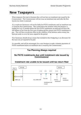 Business Activity Statement Adviser Education Programme
104
New Taxpayers
When taxpayers first start in business they will not have an instalment rate issued by the
Commissioner. The Commissioner will not issue an instalment rate until after the first
income tax return is assessed.
As a result new businesses will not be liable for PAYG instalments until an instalment rate
is issued by the Commissioner. This could lead to the situation where the business is
trading for over 12 months before the first PAYG instalments are paid and will have the
full balance of tax from the first year of trading and the current year PAYG instalments to
pay. This will have an adverse effect on the cashflow of the business unless money has
been put aside to cover the taxes unpaid for the period.
New businesses should always ensure that included in their budgeting is an allowance for
the taxes not yet required to be paid.
It is possible, and will be encouraged, for a new business to make voluntary payments of
PAYG instalments before an instalment rate is issued by the Commissioner.
Tax Planning Always required
No PAYG instalments due until instalment rate issued by
Commissioner
Instalment rate unable to be issued until tax return filed
PAYG
instalment
File 2000 ITR2000 year
Tax due
Start in
business
30/6/00 30/6/01
1/12 15/1
Instalment rate
issued
15/2 21/4
PAYG
instalment
 