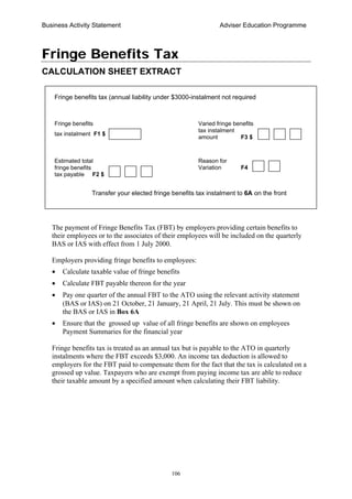 Business Activity Statement Adviser Education Programme
106
Fringe Benefits Tax
CALCULATION SHEET EXTRACT
The payment of Fringe Benefits Tax (FBT) by employers providing certain benefits to
their employees or to the associates of their employees will be included on the quarterly
BAS or IAS with effect from 1 July 2000.
Employers providing fringe benefits to employees:
• Calculate taxable value of fringe benefits
• Calculate FBT payable thereon for the year
• Pay one quarter of the annual FBT to the ATO using the relevant activity statement
(BAS or IAS) on 21 October, 21 January, 21 April, 21 July. This must be shown on
the BAS or IAS in Box 6A
• Ensure that the grossed up value of all fringe benefits are shown on employees
Payment Summaries for the financial year
Fringe benefits tax is treated as an annual tax but is payable to the ATO in quarterly
instalments where the FBT exceeds $3,000. An income tax deduction is allowed to
employers for the FBT paid to compensate them for the fact that the tax is calculated on a
grossed up value. Taxpayers who are exempt from paying income tax are able to reduce
their taxable amount by a specified amount when calculating their FBT liability.
Fringe benefits
tax instalment F1 $
Fringe benefits tax (annual liability under $3000-instalment not required
Transfer your elected fringe benefits tax instalment to 6A on the front
Estimated total
fringe benefits
tax payable F2 $
Varied fringe benefits
tax instalment
amount F3 $
Reason for
Variation F4
 