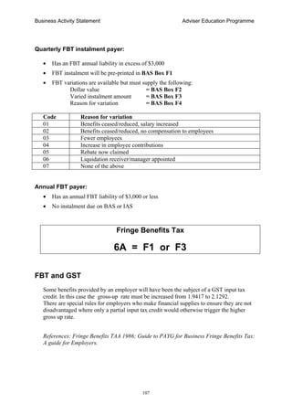 Business Activity Statement Adviser Education Programme
107
Quarterly FBT instalment payer:
• Has an FBT annual liability in excess of $3,000
• FBT instalment will be pre-printed in BAS Box F1
• FBT variations are available but must supply the following:
Dollar value = BAS Box F2
Varied instalment amount = BAS Box F3
Reason for variation = BAS Box F4
Code Reason for variation
01 Benefits ceased/reduced, salary increased
02 Benefits ceased/reduced, no compensation to employees
03 Fewer employees
04 Increase in employee contributions
05 Rebate now claimed
06 Liquidation receiver/manager appointed
07 None of the above
Annual FBT payer:
• Has an annual FBT liability of $3,000 or less
• No instalment due on BAS or IAS
Fringe Benefits Tax
6A = F1 or F3
FBT and GST
Some benefits provided by an employer will have been the subject of a GST input tax
credit. In this case the gross-up rate must be increased from 1.9417 to 2.1292.
There are special rules for employers who make financial supplies to ensure they are not
disadvantaged where only a partial input tax credit would otherwise trigger the higher
gross up rate.
References: Fringe Benefits TAA 1986; Guide to PAYG for Business Fringe Benefits Tax:
A guide for Employers.
 