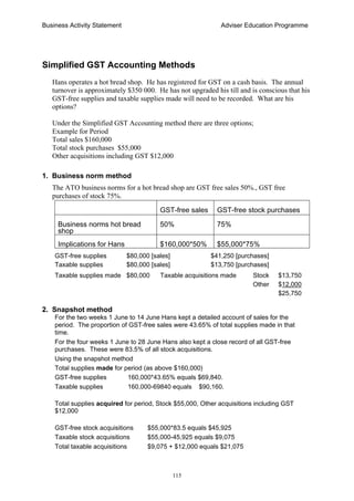 Business Activity Statement Adviser Education Programme
115
Simplified GST Accounting Methods
Hans operates a hot bread shop. He has registered for GST on a cash basis. The annual
turnover is approximately $350 000. He has not upgraded his till and is conscious that his
GST-free supplies and taxable supplies made will need to be recorded. What are his
options?
Under the Simplified GST Accounting method there are three options;
Example for Period
Total sales $160,000
Total stock purchases $55,000
Other acquisitions including GST $12,000
1. Business norm method
The ATO business norms for a hot bread shop are GST free sales 50%., GST free
purchases of stock 75%.
GST-free sales GST-free stock purchases
Business norms hot bread
shop
50% 75%
Implications for Hans $160,000*50% $55,000*75%
GST-free supplies $80,000 [sales] $41,250 [purchases]
Taxable supplies $80,000 [sales] $13,750 [purchases]
Taxable supplies made $80,000 Taxable acquisitions made Stock $13,750
Other $12,000
$25,750
2. Snapshot method
For the two weeks 1 June to 14 June Hans kept a detailed account of sales for the
period. The proportion of GST-free sales were 43.65% of total supplies made in that
time.
For the four weeks 1 June to 28 June Hans also kept a close record of all GST-free
purchases. These were 83.5% of all stock acquisitions.
Using the snapshot method
Total supplies made for period (as above $160,000)
GST-free supplies 160,000*43.65% equals $69,840.
Taxable supplies 160,000-69840 equals $90,160.
Total supplies acquired for period, Stock $55,000, Other acquisitions including GST
$12,000
GST-free stock acquisitions $55,000*83.5 equals $45,925
Taxable stock acquisitions $55,000-45,925 equals $9,075
Total taxable acquisitions $9,075 + $12,000 equals $21,075
 