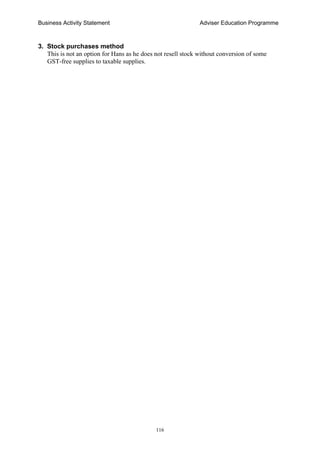 Business Activity Statement Adviser Education Programme
116
3. Stock purchases method
This is not an option for Hans as he does not resell stock without conversion of some
GST-free supplies to taxable supplies.
 