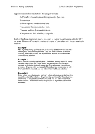 Business Activity Statement Adviser Education Programme
12
Typical situations that may fall into this category include:
Self employed shareholders and the companies they own.
Partnerships.
Partnerships and companies they own.
Trustees and the companies they own.
Trustees, and beneficiaries of the trust..
Companies and their subsidiary companies.
In all of the above situations it may be necessary to register more than one entity for GST
purposes. However, if one entity consists of a range of enterprises, only one registration is
required.
Example 1
ABC Pty Ltd currently operates a cafe, a takeaway food delivery service and a
news agency from different premises. Only one entity operates all of these
business enterprises, so only one registration is required, and one ABN will
cover all these activities.
Example 2
KELP Services currently operates a caf , a free food delivery service to elderly
people in their homes and a shop selling new and second hand books to
generate funds for the food delivery service. They all operate from different
premises. Only one entity operates all of these business enterprises, so only
one registration is required, and one ABN will cover all these activities.
Example 3
Drake school currently operates a primary school, a bookshop, and a boarding
establishment at different sites. Only one entity operates all of these business
enterprises, so only one registration is required, and one ABN will cover all
these activities. However the school may choose to register each enterprise
separately.
 