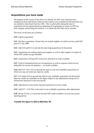 Business Activity Statement Adviser Education Programme
16
Acquisitions you have made
The purpose of this section of the form is to identify the GST your customers have
charged you [non-cash basis] or that you have paid to your customers [cash basis] that you
are entitled to claim back from the ATO. This is achieved by taking the total of
acquisitions by the registered person, deducting all acquisitions on which no GST has
been charged, and dividing the result by 11 to obtain the GST that can be claimed
The boxes on the form are as follows:
G10 Capital acquisitions.
G11 All other acquisitions. Ensure that you include supplies on which you have paid GST
prior to 1 July 2000
G12 Add G10 and G11 to provide the total of all acquisitions for the period.
G13 Acquisitions for making input taxed supplies as well as other supplies in respect of
which GST credits are not claimable.
G14 Acquisitions with no GST in the price, therefore no credit available.
G15 Total of estimated private use of acquisitions as well as expenses which are not
deductible for income tax purposes — no credit available.
G16 Add G13+ G14 +G15 to provide the total of your non-creditable acquisitions on
which you may not claim any input tax credits.
G17 G12 minus G16 to provide the total of your creditable acquisitions for the period.
Input tax credits are claimable on this figure subject to any adjustments arising out of
transactions reported in a previous period.
G18 Adjustments to previously reported acquisitions you have made.
G19 Add G17 + G18 This is the total of your creditable acquisitions after adjustments.
G20 Divide G19 by 11 to provide the total GST credit available to you for the current
reporting period.
Transfer the figure in G20 to BAS Box 1B.
 