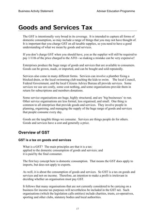 Business Activity Statement Adviser Education Programme
17
Goods and Services Tax
The GST is intentionally very broad in its coverage. It is intended to capture all forms of
domestic consumption, so may include a range of things that you may not have thought of.
It is important that you charge GST on all taxable supplies, so you need to have a good
understanding of what we mean by goods and services.
If you don’t charge GST when you should have, you as the supplier will still be required to
pay 1/11th of the price charged to the ATO - so making a mistake can be very expensive!
Enterprises produce the huge range of goods and services that are available to consumers.
Goods can be grown, made, or imported, and can be bought and sold repeatedly.
Services also come in many different forms. Services can involve a plumber fixing a
blocked drain, or the local swimming club teaching the kids to swim. The local Council,
Federal Government, and the local Citizens Advice Bureau all provide services. Some
services we use are costly, some cost nothing, and some organisations provide them in
return for subscriptions and members donations.
Some service organisations are huge, highly structured, and are ’big businesses’ to run.
Other service organisations are less formal, less organised, and small. One thing is
common to all enterprises that provide goods and services. They involve people in
planning, organising, and managing the supply of the huge range of goods and services
that people consume every day.
Goods are the tangible things we consume. Services are things people do for others.
Goods and services have a cost and generally a price.
Overview of GST
GST is a tax on goods and services
What is a GST? The main principles are that it is a tax:
applied to the domestic consumption of goods and services; and
it is paid by the final consumer.
The first key concept here is domestic consumption. That means the GST does apply to
imports, but does not apply to exports.
As well, it is about the consumption of goods and services. So GST is a tax on goods and
services and not on income. Therefore, an intention to make a profit is irrelevant in
deciding whether an organisation must pay GST.
It follows that many organisations that are not currently considered to be carrying on a
business for income tax purposes will nevertheless be included in the GST net. Such
organisations (which the legislation calls entities) include charities, trusts, co-operatives,
sporting and other clubs, statutory bodies and local authorities.
 