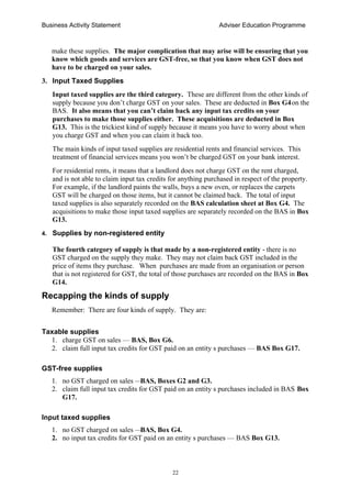 Business Activity Statement Adviser Education Programme
22
make these supplies. The major complication that may arise will be ensuring that you
know which goods and services are GST-free, so that you know when GST does not
have to be charged on your sales.
3. Input Taxed Supplies
Input taxed supplies are the third category. These are different from the other kinds of
supply because you don’t charge GST on your sales. These are deducted in Box G4on the
BAS. It also means that you can’t claim back any input tax credits on your
purchases to make those supplies either. These acquisitions are deducted in Box
G13. This is the trickiest kind of supply because it means you have to worry about when
you charge GST and when you can claim it back too.
The main kinds of input taxed supplies are residential rents and financial services. This
treatment of financial services means you won’t be charged GST on your bank interest.
For residential rents, it means that a landlord does not charge GST on the rent charged,
and is not able to claim input tax credits for anything purchased in respect of the property.
For example, if the landlord paints the walls, buys a new oven, or replaces the carpets
GST will be charged on those items, but it cannot be claimed back. The total of input
taxed supplies is also separately recorded on the BAS calculation sheet at Box G4. The
acquisitions to make those input taxed supplies are separately recorded on the BAS in Box
G13.
4. Supplies by non-registered entity
The fourth category of supply is that made by a non-registered entity - there is no
GST charged on the supply they make. They may not claim back GST included in the
price of items they purchase. When purchases are made from an organisation or person
that is not registered for GST, the total of those purchases are recorded on the BAS in Box
G14.
Recapping the kinds of supply
Remember: There are four kinds of supply. They are:
Taxable supplies
1. charge GST on sales — BAS, Box G6.
2. claim full input tax credits for GST paid on an entity s purchases — BAS Box G17.
GST-free supplies
1. no GST charged on sales —BAS, Boxes G2 and G3.
2. claim full input tax credits for GST paid on an entity s purchases included in BAS Box
G17.
Input taxed supplies
1. no GST charged on sales —BAS, Box G4.
2. no input tax credits for GST paid on an entity s purchases — BAS Box G13.
 