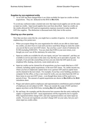 Business Activity Statement Adviser Education Programme
23
Supplies by non-registered entity
1. As no GST has been charged there is no claim available for input tax credits on these
acquisitions. They are deducted on the BAS in Box G14.
To avoid any confusion make a mental note now that input taxed supplies are not the same
as input tax credits. Input taxed supplies have just been described. Input tax credits are
the credits allowed for GST paid on organisation expenses incurred to make taxable or
GST-free supplies. The distinction is discussed more fully later in this section.
Clearing up a few queries
Now that you have come this far, you might have a number of queries. It is worth while
emphasising a few points now:
• When you acquire things for your organisation for which you are able to claim input
tax credits, you don’t have to wait until you have used those things to claim the credit -
you can do that in your next GST return. Say you buy a year’s stock of stationery for
$1100 (including $100 GST). You can claim that $100 in your next return, even
though you won’t use all the stationery for some time.
• Input tax credits are available for all your inputs, not just "raw materials", and they are
available to service providers in the same way that they are to providers of goods. For
example, if you provide counselling services you can claim the GST paid on your
telephone bills, heating, electricity, room rental and so on.
• Input tax credits can be claimed for all acquisitions you have made (that have a GST
content), including capital acquisitions, in the next GST return. So, unlike income tax,
where you have to depreciate capital items over a period, GST paid on capital items
can be claimed in the next return. For example, if you buy a new building, purchase a
computer for the office, or buy a new truck for work, you can claim back the GST on
these items in your next GST return - even though these items will be used over a
period of time. The amount of capital acquisitions are shown in Box G10 on the BAS
calculation sheet.
1. Wages and salaries paid to employees and superannuation contributions paid on behalf
of employees are not subject to GST. These are outside the scope of GST and don t
appear anywhere on the BAS form, including Box G1 and Box G11.
2. By and large, the examples and the discussion here assumes that the entity making the
supply is registered for GST - most organisations will be required by law to register.
Only registered entities charge GST, and only registered entities can claim input tax
credits. If you are not registered, you don’t charge GST on your sales, but you can’t
claim input tax credits either.
 