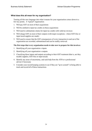 Business Activity Statement Adviser Education Programme
24
What does this all mean for my organisation?
Turning all this new language into what it means for your organisation comes down to a
few key points. A "typical" organisation:
1. Will pay GST on most of their acquisitions
2. Will be entitled to input tax credits on those acquisitions
3. Will need to substantiate claims for input tax credits with valid tax invoices
4. Will charge GST on most of their outputs (with major exceptions - where GST-free or
input taxed supplies are made)
5. Will need to ensure that the GST consequences of every transaction in and out of the
organisation are recorded, substantiated and can be readily retrieved.
The first steps that every organisation needs to take now to prepare for this involves:
1. Identifying all your organisation s inputs
2. Identifying all your organisation s outputs
3. Classifying those inputs and outputs according to their GST treatment (that is, are they
taxable supplies, GST-free or input taxed)
4. Identify any areas of uncertainty, and seek help from the ATO or a professional
adviser if necessary
5. Consider your record keeping systems to see if they are "up to scratch" in being able to
track and record all of these transactions
 