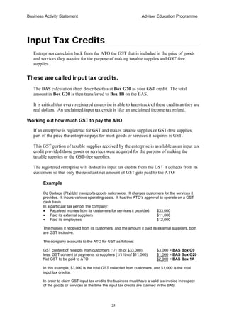 Business Activity Statement Adviser Education Programme
25
Input Tax Credits
Enterprises can claim back from the ATO the GST that is included in the price of goods
and services they acquire for the purpose of making taxable supplies and GST-free
supplies.
These are called input tax credits.
The BAS calculation sheet describes this at Box G20 as your GST credit. The total
amount in Box G20 is then transferred to Box 1B on the BAS.
It is critical that every registered enterprise is able to keep track of these credits as they are
real dollars. An unclaimed input tax credit is like an unclaimed income tax refund.
Working out how much GST to pay the ATO
If an enterprise is registered for GST and makes taxable supplies or GST-free supplies,
part of the price the enterprise pays for most goods or services it acquires is GST.
This GST portion of taxable supplies received by the enterprise is available as an input tax
credit provided those goods or services were acquired for the purpose of making the
taxable supplies or the GST-free supplies.
The registered enterprise will deduct its input tax credits from the GST it collects from its
customers so that only the resultant net amount of GST gets paid to the ATO.
Example
Oz Cartage (Pty) Ltd transports goods nationwide. It charges customers for the services it
provides. It incurs various operating costs. It has the ATO’s approval to operate on a GST
cash basis.
In a particular tax period, the company:
• Received monies from its customers for services it provided $33,000
• Paid its external suppliers $11,000
• Paid its employees $12,000
The monies it received from its customers, and the amount it paid its external suppliers, both
are GST inclusive.
The company accounts to the ATO for GST as follows:
GST content of receipts from customers (1/11th of $33,000) $3,000 = BAS Box G9
less: GST content of payments to suppliers (1/11th of $11,000) $1,000 = BAS Box G20
Net GST to be paid to ATO $2,000 = BAS Box 1A
In this example, $3,000 is the total GST collected from customers, and $1,000 is the total
input tax credits.
In order to claim GST input tax credits the business must have a valid tax invoice in respect
of the goods or services at the time the input tax credits are claimed in the BAS.
 