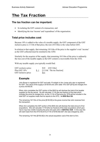 Business Activity Statement Adviser Education Programme
26
The Tax Fraction
The tax fraction can be important:
• In isolating the GST content of a transaction; and
• Identifying the true 'income' and 'expenditure' of the organisation.
Total price includes cost
Because 10% is added to the value of a taxable supply, the GST component of the GST
inclusive price is 1/11th of that price; the rest (10/11ths) is the value before GST.
In relation to that supply, that remaining 10/11ths of the price is the supplier’s real ’income’
as the GST collected must be remitted to the ATO.
Similarly for the acquirer of the supply, that remaining 10/11ths of the price is ordinarily
the true cost of the taxable supply as the GST content is recoverable from the ATO.
With any taxable supply you typically would find:
GST exclusive price $10 [10/11ths]
Plus GST 10% $ 1 [1/11th: The tax fraction]
GST inclusive price $11
Example
John Brown is registered for GST and sells 10 widgits to Ann Jones who also is registered
for GST. The value of the supply is $150.00 and John adds 10% GST [$15] and charges Ann
a price of $165.00.
When John completes the GST portion of the BAS he will disclose the total of his taxable
supplies for the tax period. He will calculate 1/11th [the tax fraction] of the total which
includes the price he charged Ann, so the 1/11th of that price [ie. $15] will be included in the
total GST on supplies made that he reports to the ATO, - in BAS Box G9.
The remaining 10/11ths of the price [$150.00] is the gross income that John receives from
the transaction.
When Ann completes the GST portion of the BAS she will disclose the total amount of her
acquisitions. She will calculate 1/11th [the tax fraction] of the total acquisitions which give
rise to input tax credits including the price she paid John in BAS Box G20. In this way she
will claim back from the ATO the $15 [1/11th of $165.00] GST she was charged by John.
The remaining 10/11ths [$150.00] is the actual acquisition cost of the item to Ann.
 