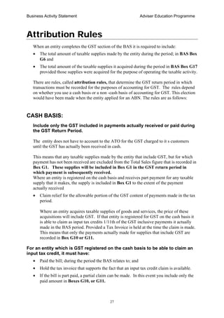 Business Activity Statement Adviser Education Programme
27
Attribution Rules
When an entity completes the GST section of the BAS it is required to include:
• The total amount of taxable supplies made by the entity during the period; in BAS Box
G6 and
• The total amount of the taxable supplies it acquired during the period in BAS Box G17
provided those supplies were acquired for the purpose of operating the taxable activity.
There are rules, called attribution rules, that determine the GST return period in which
transactions must be recorded for the purposes of accounting for GST. The rules depend
on whether you use a cash basis or a non -cash basis of accounting for GST. This election
would have been made when the entity applied for an ABN. The rules are as follows:
CASH BASIS:
Include only the GST included in payments actually received or paid during
the GST Return Period.
The entity does not have to account to the ATO for the GST charged to it s customers
until the GST has actually been received in cash.
This means that any taxable supplies made by the entity that include GST, but for which
payment has not been received are excluded from the Total Sales figure that is recorded in
Box G1. These supplies will be included in Box G1 in the GST return period in
which payment is subsequently received.
Where an entity is registered on the cash basis and receives part payment for any taxable
supply that it makes, the supply is included in Box G1 to the extent of the payment
actually received
• Claim relief for the allowable portion of the GST content of payments made in the tax
period.
Where an entity acquires taxable supplies of goods and services, the price of these
acquisitions will include GST. If that entity is registered for GST on the cash basis it
is able to claim as input tax credits 1/11th of the GST inclusive payments it actually
made in the BAS period. Provided a Tax Invoice is held at the time the claim is made.
This means that only the payments actually made for supplies that include GST are
recorded in Box G10 or G11.
For an entity which is GST registered on the cash basis to be able to claim an
input tax credit, it must have:
• Paid the bill; during the period the BAS relates to; and
• Hold the tax invoice that supports the fact that an input tax credit claim is available.
• If the bill is part paid, a partial claim can be made. In this event you include only the
paid amount in Boxes G10, or G11.
 