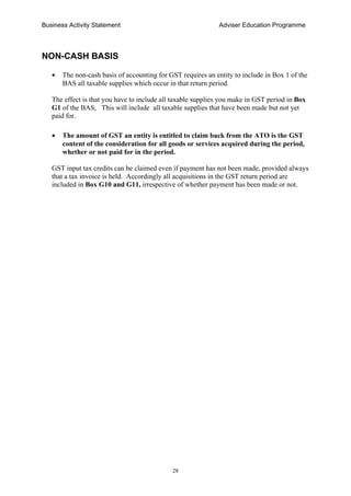 Business Activity Statement Adviser Education Programme
28
NON-CASH BASIS
• The non-cash basis of accounting for GST requires an entity to include in Box 1 of the
BAS all taxable supplies which occur in that return period.
The effect is that you have to include all taxable supplies you make in GST period in Box
G1 of the BAS, This will include all taxable supplies that have been made but not yet
paid for.
• The amount of GST an entity is entitled to claim back from the ATO is the GST
content of the consideration for all goods or services acquired during the period,
whether or not paid for in the period.
GST input tax credits can be claimed even if payment has not been made, provided always
that a tax invoice is held. Accordingly all acquisitions in the GST return period are
included in Box G10 and G11, irrespective of whether payment has been made or not.
 
