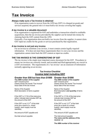 Business Activity Statement Adviser Education Programme
29
Tax Invoice
Always make sure a Tax Invoice is obtained
If an organisation wants to recover from the ATO any GST it is charged on goods and
services acquired, the general rule is it must hold a tax invoice covering that supply.
A tax invoice is a valuable document
If an organisation is registered for GST and undertakes a transaction related to creditable
acquisitions, then the tax invoice provided by the supplier can be turned into money by
claiming back the GST content from the ATO.
Generally, if an organisation does not hold a tax invoice from the supplier, it cannot claim
GST input tax credits for the goods or services purchased by that organisation.
A tax invoice is not just any invoice
For an invoice to constitute a tax invoice, it must contain certain legally required
information. If it does not meet these requirements then it is not a tax invoice and the
organisation cannot claim back the GST content as input tax credits.
THE TAX INVOICE IS THE CORNERSTONE OF GST
The tax invoice is the single most important source document for the GST. Procedures to
ensure tax invoices are correctly issued, and recorded and filed appropriately are crucial in
a GST environment. The requirements of a ’tax invoice’ are an extension of information
normally appearing on an invoice.
Tax Invoice Checklist
Invoice total including GST
Greater than $50 but less than $1000 Greater than $1000
The ABN number of the supplier The ABN number of the supplier
GST inclusive price GST inclusive price
Clearly shown the words "Tax Invoice" Clearly shown the words "Tax Invoice"
Issue date of the tax invoice Issue date of the tax invoice
Name of the Supplier Name of the Supplier
Brief description of items supplied Brief description and quantity of items
supplied
If the GST is 1/11th of the total price If the GST is 1/11th of the total price
either; indicate total includes GST or, indicate total includes GST or
the amount of the GST the amount of the GST
If the GST is not 1/11
th
of the total If the GST is not 1/11
th
of the total
price (as a result of a mixed price (as a result of a mixed
supply), each supply must be supply), each supply must be
identified, identified,
the amount of GST payable and The amount of GST payable and
the total amount payable The total amount payable
The name and the address of the
receiver or
The ABN number of the receiver
 