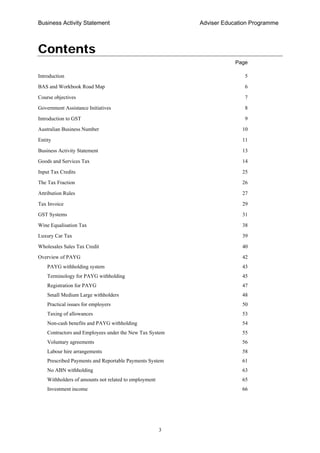 Business Activity Statement Adviser Education Programme
3
Contents
Page
Introduction 5
BAS and Workbook Road Map 6
Course objectives 7
Government Assistance Initiatives 8
Introduction to GST 9
Australian Business Number 10
Entity 11
Business Activity Statement 13
Goods and Services Tax 14
Input Tax Credits 25
The Tax Fraction 26
Attribution Rules 27
Tax Invoice 29
GST Systems 31
Wine Equalisation Tax 38
Luxury Car Tax 39
Wholesales Sales Tax Credit 40
Overview of PAYG 42
PAYG withholding system 43
Terminology for PAYG withholding 45
Registration for PAYG 47
Small Medium Large withholders 48
Practical issues for employers 50
Taxing of allowances 53
Non-cash benefits and PAYG withholding 54
Contractors and Employees under the New Tax System 55
Voluntary agreements 56
Labour hire arrangements 58
Prescribed Payments and Reportable Payments System 61
No ABN withholding 63
Withholders of amounts not related to employment 65
Investment income 66
 