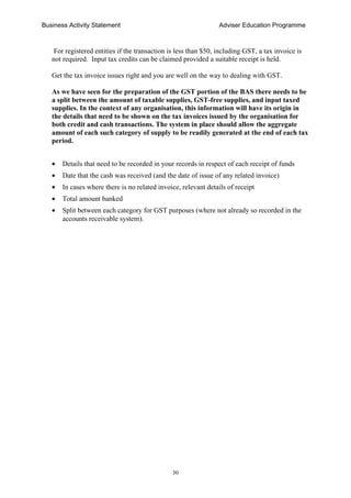 Business Activity Statement Adviser Education Programme
30
For registered entities if the transaction is less than $50, including GST, a tax invoice is
not required. Input tax credits can be claimed provided a suitable receipt is held.
Get the tax invoice issues right and you are well on the way to dealing with GST.
As we have seen for the preparation of the GST portion of the BAS there needs to be
a split between the amount of taxable supplies, GST-free supplies, and input taxed
supplies. In the context of any organisation, this information will have its origin in
the details that need to be shown on the tax invoices issued by the organisation for
both credit and cash transactions. The system in place should allow the aggregate
amount of each such category of supply to be readily generated at the end of each tax
period.
• Details that need to be recorded in your records in respect of each receipt of funds
• Date that the cash was received (and the date of issue of any related invoice)
• In cases where there is no related invoice, relevant details of receipt
• Total amount banked
• Split between each category for GST purposes (where not already so recorded in the
accounts receivable system).
 