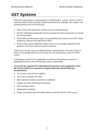 Business Activity Statement Adviser Education Programme
31
GST Systems
With many organisations, a starting point in considering their systems will be to effect a
detailed analysis of their activities, and the transactions they undertake. This analysis will
prompt questions such as the following:
• What are the GST implications of those activities and transactions?
• Do GST implications prompt the need to reconsider how those transactions are entered
into and recorded?
• What additional information needs to be generated by the system to meet GST-related
obligations, and how best might this be done?
• Is the existing system sufficiently robust to allow it to be suitably adapted for GST
purposes, or are more extensive systems called for?
At the end of the day, new (or modified) practices and procedures will need to be put in
place to accommodate GST and, at the same time, the requirements of the new PAYG
system.
In designing a system for the organisation consideration should always be given to
planning the system to meet both business and tax requirements.
To provide the required GST information for insertion in the organisation s BAS,
the system (whether it be manual or computerised) will need the following
documentation:
• Tax invoices received from suppliers
• Tax invoices issued by the entity
• Bank statements/ bank reconciliations/ cashbooks
• Ledgers, and other summarised information
• GST calculation sheets
• Adjustments worksheets
• Guides and industry specific booklets dealing with GST and the PAYG system
 