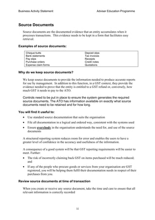 Business Activity Statement Adviser Education Programme
32
Source Documents
Source documents are the documented evidence that an entity accumulates when it
processes transactions. This evidence needs to be kept in a form that facilitates easy
retrieval.
Examples of source documents:
Cheque butts Deposit slips
Bank statements Tax invoices
Pay slips Receipts
Purchase orders Credit notes
Expense claim forms Quotations
Why do we keep source documents?
We keep source documents to provide the information needed to produce accurate reports
for use by management. In addition to this function, in a GST context, they provide the
evidence needed to prove that the entity is entitled to a GST refund or, conversely, how
much GST it needs to pay to the ATO.
Controls need to be put in place to ensure the system generates the required
source documents. The ATO has information available on exactly what source
documents need to be retained and for how long.
You will find it useful to:
• Use standard source documentation that suits the organisation
• File all documentation in a logical and ordered way, consistent with the systems used
• Ensure everybody in the organisation understands the need for, and use of the source
documents
A structured reporting system reduces room for error and enables the users to have a
greater level of confidence in the accuracy and usefulness of the information.
A consequence of a good system will be that GST reporting requirements will be easier to
meet. Further:
• The risk of incorrectly claiming back GST on items purchased will be much reduced;
and
• If any of the people who procure goods or services from your organisation are GST
registered, you will be helping them fulfil their documentation needs in respect of their
purchases from you.
Review source documents at time of transaction
When you create or receive any source document, take the time and care to ensure that all
relevant information is correctly recorded
 