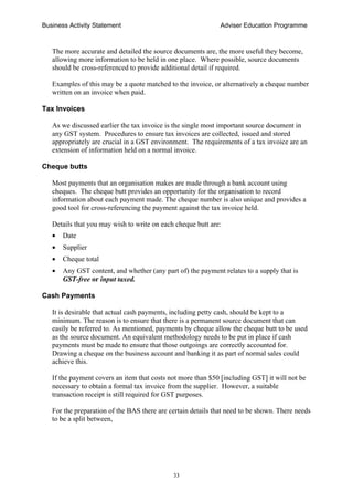 Business Activity Statement Adviser Education Programme
33
The more accurate and detailed the source documents are, the more useful they become,
allowing more information to be held in one place. Where possible, source documents
should be cross-referenced to provide additional detail if required.
Examples of this may be a quote matched to the invoice, or alternatively a cheque number
written on an invoice when paid.
Tax Invoices
As we discussed earlier the tax invoice is the single most important source document in
any GST system. Procedures to ensure tax invoices are collected, issued and stored
appropriately are crucial in a GST environment. The requirements of a tax invoice are an
extension of information held on a normal invoice.
Cheque butts
Most payments that an organisation makes are made through a bank account using
cheques. The cheque butt provides an opportunity for the organisation to record
information about each payment made. The cheque number is also unique and provides a
good tool for cross-referencing the payment against the tax invoice held.
Details that you may wish to write on each cheque butt are:
• Date
• Supplier
• Cheque total
• Any GST content, and whether (any part of) the payment relates to a supply that is
GST-free or input taxed.
Cash Payments
It is desirable that actual cash payments, including petty cash, should be kept to a
minimum. The reason is to ensure that there is a permanent source document that can
easily be referred to. As mentioned, payments by cheque allow the cheque butt to be used
as the source document. An equivalent methodology needs to be put in place if cash
payments must be made to ensure that those outgoings are correctly accounted for.
Drawing a cheque on the business account and banking it as part of normal sales could
achieve this.
If the payment covers an item that costs not more than $50 [including GST] it will not be
necessary to obtain a formal tax invoice from the supplier. However, a suitable
transaction receipt is still required for GST purposes.
For the preparation of the BAS there are certain details that need to be shown. There needs
to be a split between,
 