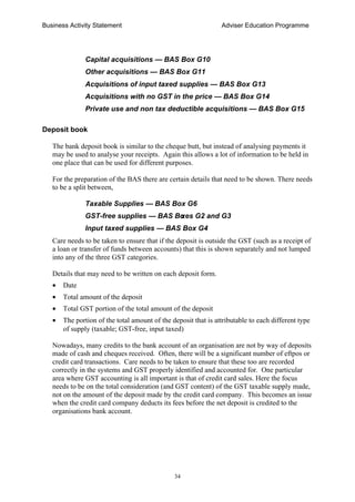 Business Activity Statement Adviser Education Programme
34
Capital acquisitions — BAS Box G10
Other acquisitions — BAS Box G11
Acquisitions of input taxed supplies — BAS Box G13
Acquisitions with no GST in the price — BAS Box G14
Private use and non tax deductible acquisitions — BAS Box G15
Deposit book
The bank deposit book is similar to the cheque butt, but instead of analysing payments it
may be used to analyse your receipts. Again this allows a lot of information to be held in
one place that can be used for different purposes.
For the preparation of the BAS there are certain details that need to be shown. There needs
to be a split between,
Taxable Supplies — BAS Box G6
GST-free supplies — BAS Boxes G2 and G3
Input taxed supplies — BAS Box G4
Care needs to be taken to ensure that if the deposit is outside the GST (such as a receipt of
a loan or transfer of funds between accounts) that this is shown separately and not lumped
into any of the three GST categories.
Details that may need to be written on each deposit form.
• Date
• Total amount of the deposit
• Total GST portion of the total amount of the deposit
• The portion of the total amount of the deposit that is attributable to each different type
of supply (taxable; GST-free, input taxed)
Nowadays, many credits to the bank account of an organisation are not by way of deposits
made of cash and cheques received. Often, there will be a significant number of eftpos or
credit card transactions. Care needs to be taken to ensure that these too are recorded
correctly in the systems and GST properly identified and accounted for. One particular
area where GST accounting is all important is that of credit card sales. Here the focus
needs to be on the total consideration (and GST content) of the GST taxable supply made,
not on the amount of the deposit made by the credit card company. This becomes an issue
when the credit card company deducts its fees before the net deposit is credited to the
organisations bank account.
 