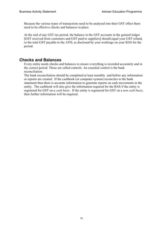 Business Activity Statement Adviser Education Programme
36
Because the various types of transactions need to be analysed into their GST effect there
need to be effective checks and balances in place.
At the end of any GST tax period, the balance in the GST accounts in the general ledger
[GST received from customers and GST paid to suppliers] should equal your GST refund,
or the total GST payable to the ATO, as disclosed by your workings on your BAS for the
period.
Checks and Balances
Every entity needs checks and balances to ensure everything is recorded accurately and in
the correct period. These are called controls. An essential control is the bank
reconciliation.
The bank reconciliation should be completed at least monthly and before any information
or reports are created. If the cashbook (or computer system) reconciles to the bank
statement then there is accurate information to generate reports on cash movements in the
entity. The cashbook will also give the information required for the BAS if the entity is
registered for GST on a cash basis. If the entity is registered for GST on a non cash basis,
then further information will be required.
 