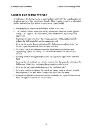 Business Activity Statement Adviser Education Programme
37
Assisting Staff To Deal With GST
In modifying or developing systems to record and account for GST the procedures that are
developed and put in place must be user friendly. These procedures must be in a form that
enables staff to follow them without being technical experts in GST.
• In developing the procedures the following actions are necessary:
• The Chart of Accounts needs to be suitably modified to classify the various types of
supply - GST supplies, GST-free supplies, input taxed supplies, by activity where
appropriate
• Implement procedures to ensure that source documents will be coded correctly to
indicate the GST status of all supplies made or received
• Ensuring that invoice documentation issued by the business complies with the "tax
invoice" requirements and facilitates accurate recording
• Reviewing current procedures to ensure that the debtors and creditors records
appropriately capture and classify GST information in an efficient and effective
manner.
• Ensuring cash flow management procedures are adequate to cope with the impact of
GST
• Ensuring that relevant totals can easily be obtained from the system for entering on the
GST return, either from a computerised or a manual recording system
• Ensuring that staff understand and can apply the “attribution rules”
• Reviewing procedures to ensure that records are kept up to date at all times to enable
the completion of the BAS within 21 days of the end of each tax period
• Understand what GST issues fall outside their knowledge and experience and contact
the ATO or professional adviser for assistance
 