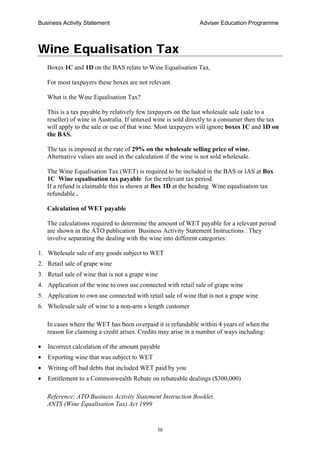 Business Activity Statement Adviser Education Programme
38
Wine Equalisation Tax
Boxes 1C and 1D on the BAS relate to Wine Equalisation Tax.
For most taxpayers these boxes are not relevant.
What is the Wine Equalisation Tax?
This is a tax payable by relatively few taxpayers on the last wholesale sale (sale to a
reseller) of wine in Australia. If untaxed wine is sold directly to a consumer then the tax
will apply to the sale or use of that wine. Most taxpayers will ignore boxes 1C and 1D on
the BAS.
The tax is imposed at the rate of 29% on the wholesale selling price of wine.
Alternative values are used in the calculation if the wine is not sold wholesale.
The Wine Equalisation Tax (WET) is required to be included in the BAS or IAS at Box
1C Wine equalisation tax payable for the relevant tax period.
If a refund is claimable this is shown at Box 1D at the heading Wine equalisation tax
refundable .
Calculation of WET payable
The calculations required to determine the amount of WET payable for a relevant period
are shown in the ATO publication Business Activity Statement Instructions . They
involve separating the dealing with the wine into different categories:
1. Wholesale sale of any goods subject to WET
2. Retail sale of grape wine
3. Retail sale of wine that is not a grape wine
4. Application of the wine to own use connected with retail sale of grape wine
5. Application to own use connected with retail sale of wine that is not a grape wine
6. Wholesale sale of wine to a non-arm s length customer
In cases where the WET has been overpaid it is refundable within 4 years of when the
reason for claiming a credit arises. Credits may arise in a number of ways including:
• Incorrect calculation of the amount payable
• Exporting wine that was subject to WET
• Writing off bad debts that included WET paid by you
• Entitlement to a Commonwealth Rebate on rebateable dealings ($300,000)
Reference; ATO Business Activity Statement Instruction Booklet.
ANTS (Wine Equalisation Tax) Act 1999
 