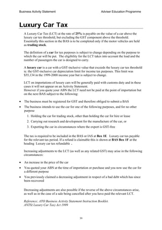Business Activity Statement Adviser Education Programme
39
Luxury Car Tax
A Luxury Car Tax (LCT) at the rate of 25% is payable on the value of a car above the
luxury car tax threshold, but excluding the GST component above the threshold.
Essentially this section in the BAS is to be completed only if the motor vehicles are held
as trading stock.
The definition of a car for tax purposes is subject to change depending on the purpose to
which the car will be put. The eligibility for the LCT takes into account the load and the
number of passengers the car is designed to carry.
A luxury car is a car with a GST-inclusive value that exceeds the luxury car tax threshold
ie. the GST-inclusive car depreciation limit for income tax purposes. This limit was
$55,134 in the 1999-2000 income year but is subject to change.
LCT on importations of luxury cars will be generally paid with customs duty and in these
cases it will not appear on an Activity Statement.
However if you quote your ABN the LCT need not be paid at the point of importation but
on the next BAS subject to the following:
• The business must be registered for GST and therefore obliged to submit a BAS
• The business intends to use the car for one of the following purposes, and for no other
purpose
1. Holding the car for trading stock, other than holding the car for hire or lease
2. Carrying out research and development for the manufacture of the car, or
3. Exporting the car in circumstances where the export is GST-free
The tax is required to be included in the BAS or IAS at Box 1E Luxury car tax payable
for the relevant tax period. If a refund is claimable this is shown at BAS Box 1F at the
heading Luxury car tax refundable .
Increasing adjustments to the LCT (as well as any related GST) may arise in the following
circumstances:
• An increase in the price of the car
• You quoted your ABN at the time of importation or purchase and you now use the car for
a different purpose
• You previously claimed a decreasing adjustment in respect of a bad debt which has since
been recovered
Decreasing adjustments are also possible if the reverse of the above circumstances arise,
as well as in the case of a sale being cancelled after you have paid the relevant LCT.
Reference; ATO Business Activity Statement Instruction Booklet.
ANTS( Luxury Car Tax) Act 1999
 