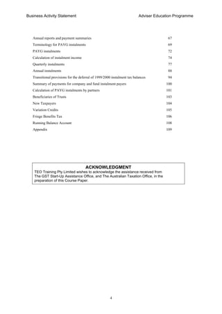 Business Activity Statement Adviser Education Programme
4
Annual reports and payment summaries 67
Terminology for PAYG instalments 69
PAYG instalments 72
Calculation of instalment income 74
Quarterly instalments 77
Annual instalments 88
Transitional provisions for the deferral of 1999/2000 instalment tax balances 94
Summary of payments for company and fund instalment payers 100
Calculation of PAYG instalments by partners 101
Beneficiaries of Trusts 103
New Taxpayers 104
Variation Credits 105
Fringe Benefits Tax 106
Running Balance Account 108
Appendix 109
ACKNOWLEDGMENT
TEO Training Pty Limited wishes to acknowledge the assistance received from
The GST Start-Up Assistance Office, and The Australian Taxation Office, in the
preparation of this Course Paper.
 
