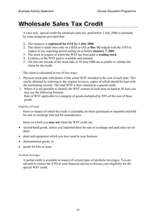 Business Activity Statement Adviser Education Programme
40
Wholesale Sales Tax Credit
A once only special credit for wholesale sales tax paid before 1 July 2000 is claimable
by some taxpayers provided that:
1. The taxpayer is registered for GST by 1 July 2000
2. The claim is made once only on a BAS or IAS at Box 1G lodged with the ATO in
respect of any reporting period ending on or before January 7, 2001
3. The stock in respect of which the WST has been paid is trading stock
4. Evidence of the WST paid is available and retained
5. All relevant records of the stock-take at 30 June 2000 are available to validate the
claim for the credit.
The claim is calculated in one of two ways:
1. Physical stock-take with details of the actual WST included in the cost of each item. This
can be obtained by referring to the original invoices, copies of which should be kept with
the stocktaking records. The total WST is then claimed as a special credit.
2. Where it is not possible to identify the WST content of each item on hand at 30 June you
may use the following formula:
Rate of WST applicable to a category of goods multiplied by 50% of the cost of those
goods.
Eligibility of Goods
Items in respect of which the credit is claimable are those purchased or imported and held
for sale or exchange (but not for manufacture).
Items on which you may not claim the WST credit are:
• second-hand goods, unless you imported them for sale or exchange and paid sales tax on
them
• plant and equipment which you have used in your business
• demonstration goods, or
• goods for hire or lease.
Alcoholic beverages
A partial credit is available in respect of certain types of alcoholic beverages. You are
advised to contact the ATO or your financial adviser to discuss your eligibility for the
special WST credit.
 