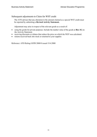 Business Activity Statement Adviser Education Programme
41
Subsequent adjustments to Claim for WST credit
The ATO advises that any alteration to the amount claimed as a special WST credit must
be reported by submitting a Revised Activity Statement.
Adjustment may arise in respect of the relevant goods as a result of:
• using the goods for private purposes. Include the market value of the goods at Box 1G on
the Activity Statement.
• receiving discounts or rebates that reduce the price on which the WST was calculated.
• returns received back into stock or returned to your supplier.
Reference: ATO Ruling GSTR 2000/8 issued 19.4.2000
 
