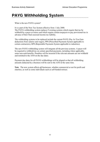 Business Activity Statement Adviser Education Programme
43
PAYG Withholding System
What is the new PAYG system?
It is a part of the New Tax System effective from 1 July 2000.
The PAYG withholding system replaces 9 existing systems which require that tax be
withheld by a payer at source and which require certain taxpayers to pay provisional tax in
advance of their final assessed income tax liability.
The withholding systems to be replaced include the current PAYE (Pay As You Earn
deductions from salaries and wages), PPS (Prescribed Payments System applicable to
certain contractors), RPS (Reportable Payments System applicable to industries).
The new PAYG withholding system will integrate all the previous systems. A payer will
be required to withhold tax on certain specified payments, including where applicable,
some non-cash benefits. Penalties will be incurred if the relevant amounts are not withheld
and remitted to the ATO on the due dates.
Payment due dates for all PAYG withholdings will be aligned so that all withholding
amounts deducted by a business will be sent to the ATO at the same time.
Note The new system affects all businesses, whether commercial or not for profit and
charities, as well as some individuals such as self-funded retirees.
 