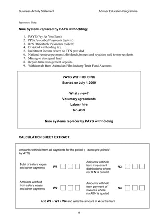 Business Activity Statement Adviser Education Programme
44
Presenters Note:
Nine Systems replaced by PAYG withholding:
1. PAYE (Pay As You Earn)
2. PPS (Prescribed Payments System)
3. RPS (Reportable Payments System)
4. Dividend withholding tax
5. Investment income where no TFN provided
6. National resource payments, dividends, interest and royalties paid to non-residents
7. Mining on aboriginal land
8. Repaid farm management deposits
9. Withdrawals from Australian Film Industry Trust Fund Accounts
PAYG WITHHOLDING
Started on July 1 2000
What s new?
Voluntary agreements
Labour hire
No ABN
Nine systems replaced by PAYG withholding
CALCULATION SHEET EXTRACT:
Total of salary wages
and other payments
Amounts withheld
from investment
distributions where
no TFN is quoted
W2
Amounts withheld
from salary wages
and other payments
Amounts withheld
from payment of
invoices where
no ABN is quoted
Amounts withheld from all payments for the period ( dates pre-printed
by ATO)
Add W2 + W3 + W4 and write the amount at 4 on the front
W3W1
W4
 