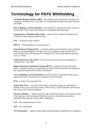 Business Activity Statement Adviser Education Programme
45
Terminology for PAYG Withholding
Australian Business Number (ABN) —the number issued to all entities carrying on an
enterprise with effect from 1 July 2000. It is intended that the ABN will replace the ACN
and ARBN.
BAS or Business Activity Statement is used monthly or quarterly by entities which are
registered for GST to report their business tax obligations and entitlements
Commissioner s Instalment Rate (CIR) —a rate of PAYG instalment notified by the
ATO for use when paying instalment of tax
EFT — Electronic Funds Transfer
FBTAA - Fringe Benefits Tax Assessment Act
General Interest Charge (GIC) — an interest charge on late payments of tax calculated
daily on a compounding basis. The daily rate is the weighted average yield for the 13
week Treasury Note yield rate plus 8%, divided by 365. This will be adjusted quarterly.
(TAA sec 8AAD).
Goods and Services Tax (GST)- a 10% tax on most goods and services supplied in
Australia from 1 July 2000
Higher Education Contribution Scheme (HECS) —employees who have attended
tertiary institutions and have an unpaid debt in respect of the relevant fees are required to
have repayments deducted from their remuneration
IAS or Instalment Activity Statement is used by entities or individuals which are not
registered for GST to report their tax obligations and entitlements.
ITAA - Income Tax Assessment Act
Labour Hire Firm — any firm which wholly or partially arranges for individuals to
perform work or services for their clients. If this activity is only incidental to the business
then it does not fit into this definition.
Payment Summary — replaces former Group Certificate and shows total payments made
to the employee, total tax deducted therefrom as well as other information such as
reportable Fringe Benefits, and no ABN withholding.
TAA —Tax Administration Act 1953
TFN —Tax File Number
TFN Declaration — replaces former employment declaration completed by all employees
 