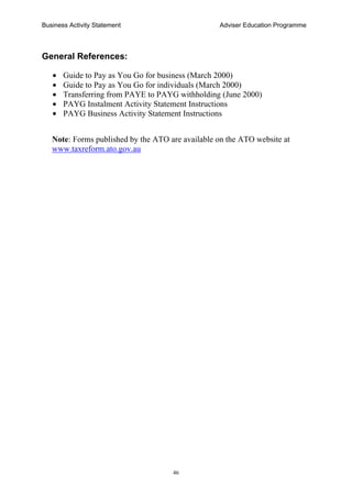 Business Activity Statement Adviser Education Programme
46
General References:
• Guide to Pay as You Go for business (March 2000)
• Guide to Pay as You Go for individuals (March 2000)
• Transferring from PAYE to PAYG withholding (June 2000)
• PAYG Instalment Activity Statement Instructions
• PAYG Business Activity Statement Instructions
Note: Forms published by the ATO are available on the ATO website at
www.taxreform.ato.gov.au
 