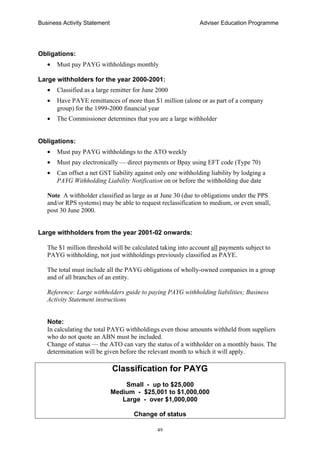 Business Activity Statement Adviser Education Programme
49
Obligations:
• Must pay PAYG withholdings monthly
Large withholders for the year 2000-2001:
• Classified as a large remitter for June 2000
• Have PAYE remittances of more than $1 million (alone or as part of a company
group) for the 1999-2000 financial year
• The Commissioner determines that you are a large withholder
Obligations:
• Must pay PAYG withholdings to the ATO weekly
• Must pay electronically — direct payments or Bpay using EFT code (Type 70)
• Can offset a net GST liability against only one withholding liability by lodging a
PAYG Withholding Liability Notification on or before the withholding due date
Note A withholder classified as large as at June 30 (due to obligations under the PPS
and/or RPS systems) may be able to request reclassification to medium, or even small,
post 30 June 2000.
Large withholders from the year 2001-02 onwards:
The $1 million threshold will be calculated taking into account all payments subject to
PAYG withholding, not just withholdings previously classified as PAYE.
The total must include all the PAYG obligations of wholly-owned companies in a group
and of all branches of an entity.
Reference: Large withholders guide to paying PAYG withholding liabilities; Business
Activity Statement instructions
Note:
In calculating the total PAYG withholdings even those amounts withheld from suppliers
who do not quote an ABN must be included.
Change of status — the ATO can vary the status of a withholder on a monthly basis. The
determination will be given before the relevant month to which it will apply.
Classification for PAYG
Small - up to $25,000
Medium - $25,001 to $1,000,000
Large - over $1,000,000
Change of status
 
