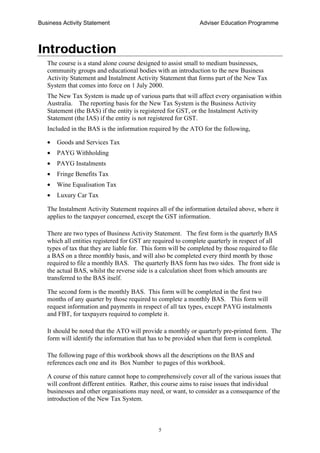 Business Activity Statement Adviser Education Programme
5
Introduction
The course is a stand alone course designed to assist small to medium businesses,
community groups and educational bodies with an introduction to the new Business
Activity Statement and Instalment Activity Statement that forms part of the New Tax
System that comes into force on 1 July 2000.
The New Tax System is made up of various parts that will affect every organisation within
Australia. The reporting basis for the New Tax System is the Business Activity
Statement (the BAS) if the entity is registered for GST, or the Instalment Activity
Statement (the IAS) if the entity is not registered for GST.
Included in the BAS is the information required by the ATO for the following,
• Goods and Services Tax
• PAYG Withholding
• PAYG Instalments
• Fringe Benefits Tax
• Wine Equalisation Tax
• Luxury Car Tax
The Instalment Activity Statement requires all of the information detailed above, where it
applies to the taxpayer concerned, except the GST information.
There are two types of Business Activity Statement. The first form is the quarterly BAS
which all entities registered for GST are required to complete quarterly in respect of all
types of tax that they are liable for. This form will be completed by those required to file
a BAS on a three monthly basis, and will also be completed every third month by those
required to file a monthly BAS. The quarterly BAS form has two sides. The front side is
the actual BAS, whilst the reverse side is a calculation sheet from which amounts are
transferred to the BAS itself.
The second form is the monthly BAS. This form will be completed in the first two
months of any quarter by those required to complete a monthly BAS. This form will
request information and payments in respect of all tax types, except PAYG instalments
and FBT, for taxpayers required to complete it.
It should be noted that the ATO will provide a monthly or quarterly pre-printed form. The
form will identify the information that has to be provided when that form is completed.
The following page of this workbook shows all the descriptions on the BAS and
references each one and its Box Number to pages of this workbook.
A course of this nature cannot hope to comprehensively cover all of the various issues that
will confront different entities. Rather, this course aims to raise issues that individual
businesses and other organisations may need, or want, to consider as a consequence of the
introduction of the New Tax System.
 