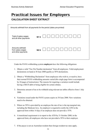 Business Activity Statement Adviser Education Programme
50
Practical Issues for Employers
CALCULATION SHEET EXTRACT
Under the PAYG withholding system employers have the following obligations:
1. Obtain a valid “Tax File Number declaration” from all employees. Valid employment
declarations on hand at 30 June 2000 qualify as TFN declarations.
2. Obtain a “Withholding Declaration” from employees who wish to, or need to, have
their normal PAYG withholding amounts varied (this single page form is accompanied
by 24 pages of instructions). The reasons for requiring a variation would include
having a HECS debt or being eligible for certain rebates.
3. Determine amount of tax to be withheld using relevant tax tables effective from 1 July
2000.
4. Variations issued under the PAYE system expire on 30 June 2000. New variations
need to be obtained.
5. Where no TFN is provided by an employee the rate of tax is the top marginal rate,
including the Medicare levy. An employer is required to notify the ATO in the
approved form within 14 days if an employee does not provide a TFN.
6. A transitional requirement is to report to the ATO by 31 October 2000, in the
approved form, all employees who have not provided a TFN to their employer.
7. If the payee is not an Australian resident then foreign resident tax rates apply.
Total of salary wages
and all other payments
Amounts withheld
from salary wages
and other payments
Amounts withheld from all payments for the period (dates pre-printed)
W1 $
W2 $
 