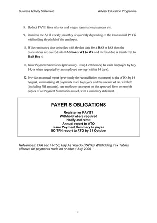 Business Activity Statement Adviser Education Programme
51
8. Deduct PAYE from salaries and wages, termination payments etc.
9. Remit to the ATO weekly, monthly or quarterly depending on the total annual PAYG
withholding threshold of the employer.
10. If the remittance date coincides with the due date for a BAS or IAS then the
calculations are entered into BAS boxes W1 to W4 and the total due is transferred to
BAS Box 4.
11. Issue Payment Summaries (previously Group Certificates) for each employee by July
14, or when requested by an employee leaving (within 14 days).
12.Provide an annual report (previously the reconciliation statement) to the ATO, by 14
August, summarising all payments made to payees and the amount of tax withheld
(including Nil amounts). An employer can report on the approved form or provide
copies of all Payment Summaries issued, with a summary statement.
PAYER S OBLIGATIONS
Register for PAYG?
Withhold where required
Notify and remit
Annual report to ATO
Issue Payment Summary to payee
NO TFN report to ATO by 31 October
References: TAA sec 16-150; Pay As You Go (PAYG) Withholding Tax Tables
effective for payments made on or after 1 July 2000
 