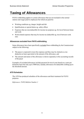 Business Activity Statement Adviser Education Programme
53
Taxing of Allowances
PAYG withholding applies to certain allowances that are not included in the normal
salaries and wages paid to employees but which are paid for:
• Working conditions eg. danger, height and dirt
• Qualifications or special duties eg. safety officer
• Expenses that are non-deductible for income tax purposes eg. for travel between home
and work
• Work-related expenses that may be income tax deductible eg. travel between work
sites
Allowances excluded from PAYG withholding
Some allowances have been specifically excluded from withholding by the Commissioner
subject to the following:
• The payee is expected to incur the expenses and they may be claimed as a tax
deduction at least equivalent to the amount of the allowance, and
• The amount and nature of the allowance is shown separately in the accounting records
of the payer
Examples of excluded allowances include payment for travel costs based on a cents per
kilometre basis but only up to 5000 kms, laundry allowances for deductible clothing up to
the threshold amount.
ATO Schedules
The ATO has produced schedules of the allowances and their treatment for PAYG
purposes.
References: PAYG Bulletin Number 1
 