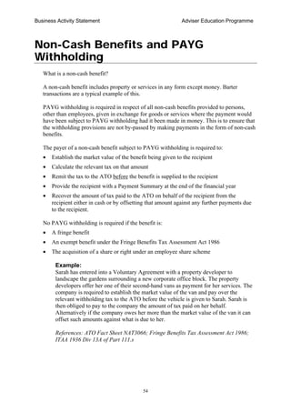 Business Activity Statement Adviser Education Programme
54
Non-Cash Benefits and PAYG
Withholding
What is a non-cash benefit?
A non-cash benefit includes property or services in any form except money. Barter
transactions are a typical example of this.
PAYG withholding is required in respect of all non-cash benefits provided to persons,
other than employees, given in exchange for goods or services where the payment would
have been subject to PAYG withholding had it been made in money. This is to ensure that
the withholding provisions are not by-passed by making payments in the form of non-cash
benefits.
The payer of a non-cash benefit subject to PAYG withholding is required to:
• Establish the market value of the benefit being given to the recipient
• Calculate the relevant tax on that amount
• Remit the tax to the ATO before the benefit is supplied to the recipient
• Provide the recipient with a Payment Summary at the end of the financial year
• Recover the amount of tax paid to the ATO on behalf of the recipient from the
recipient either in cash or by offsetting that amount against any further payments due
to the recipient.
No PAYG withholding is required if the benefit is:
• A fringe benefit
• An exempt benefit under the Fringe Benefits Tax Assessment Act 1986
• The acquisition of a share or right under an employee share scheme
Example:
Sarah has entered into a Voluntary Agreement with a property developer to
landscape the gardens surrounding a new corporate office block. The property
developers offer her one of their second-hand vans as payment for her services. The
company is required to establish the market value of the van and pay over the
relevant withholding tax to the ATO before the vehicle is given to Sarah. Sarah is
then obliged to pay to the company the amount of tax paid on her behalf.
Alternatively if the company owes her more than the market value of the van it can
offset such amounts against what is due to her.
References: ATO Fact Sheet NAT3066; Fringe Benefits Tax Assessment Act 1986;
ITAA 1936 Div 13A of Part 111.s
 